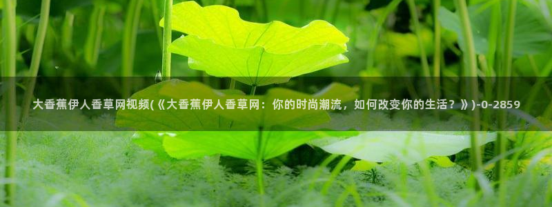 伊人影院大香蕉久久：大香蕉伊人香草网视频(《大香蕉伊人香草网：你的时尚潮流，如何改变你的生活？》)